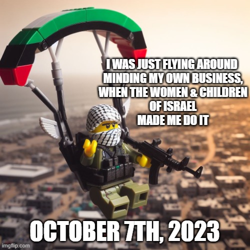 Lego Hamas Paraglider | I WAS JUST FLYING AROUND 
MINDING MY OWN BUSINESS,
WHEN THE WOMEN & CHILDREN
OF ISRAEL
MADE ME DO IT OCTOBER 7TH, 2023 | image tagged in lego hamas paraglider | made w/ Imgflip meme maker
