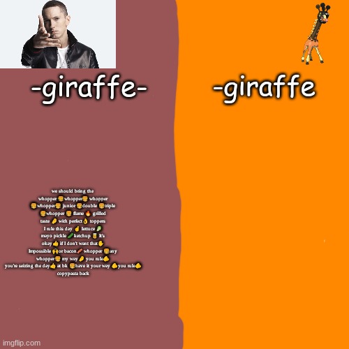 -giraffe- | we should bring the 
whopper 🍔whopper🍔 whopper 🍔whopper🍔 junior 🍔double 🍔triple 🍔whopper 🍔 flame 🔥 grilled taste 🤌 with perfect👌 toppers I rule this day ☝️ lettuce 🥬 mayo pickle 🥒ketchup 🥫 It's okay👍 if I don't want that✋️ Impossible 🙌or bacon🥓 whopper 🍔any whopper🍔 my way🤌 you rule🫵 you're seizing the day👍 at bk 🍔have it your way 🫵you rule🫵
copypasta back | image tagged in -giraffe- | made w/ Imgflip meme maker