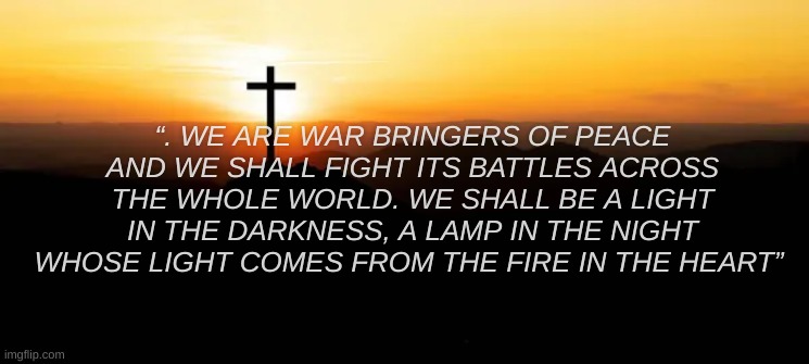 I wrote this, yall like? | “. WE ARE WAR BRINGERS OF PEACE AND WE SHALL FIGHT ITS BATTLES ACROSS THE WHOLE WORLD. WE SHALL BE A LIGHT IN THE DARKNESS, A LAMP IN THE NIGHT WHOSE LIGHT COMES FROM THE FIRE IN THE HEART” | made w/ Imgflip meme maker