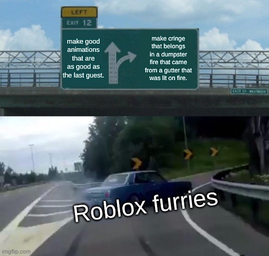 Roblox furries in a nutshell. | make good animations that are as good as the last guest. make cringe that belongs in a dumpster fire that came from a gutter that was lit on fire. Roblox furries | image tagged in memes,left exit 12 off ramp | made w/ Imgflip meme maker