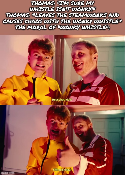 "Wonky Whistle" Be Like: | THOMAS: "I'M SURE MY WHISTLE ISN'T WONKY!"
THOMAS: *LEAVES THE STEAMWORKS AND CAUSES CHAOS WITH THE WONKY WHISTLE*
THE MORAL OF "WONKY WHISTLE": | image tagged in bad moraling,thomas,thomas the tank engine,thomas the train | made w/ Imgflip meme maker