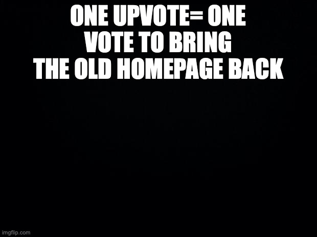 Black background | ONE UPVOTE= ONE VOTE TO BRING THE OLD HOMEPAGE BACK | image tagged in black background | made w/ Imgflip meme maker
