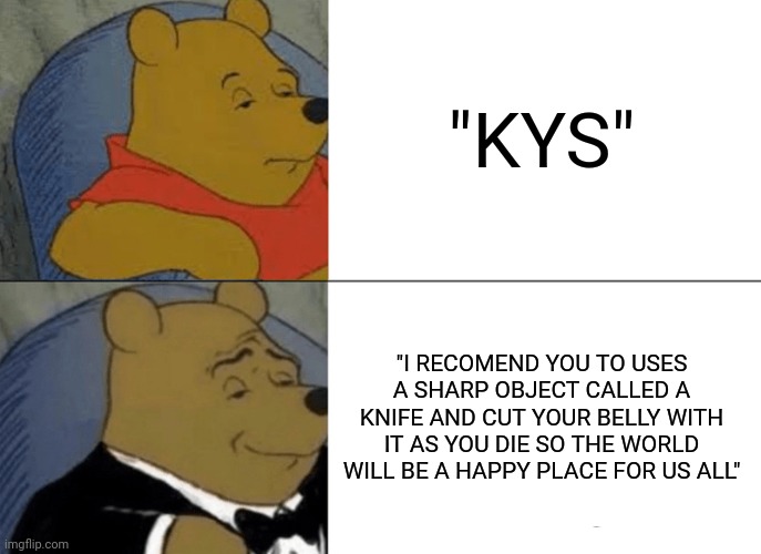 The beauty of suicide | "KYS"; "I RECOMEND YOU TO USES A SHARP OBJECT CALLED A KNIFE AND CUT YOUR BELLY WITH IT AS YOU DIE SO THE WORLD WILL BE A HAPPY PLACE FOR US ALL" | image tagged in memes,tuxedo winnie the pooh,suicide,kill yourself | made w/ Imgflip meme maker