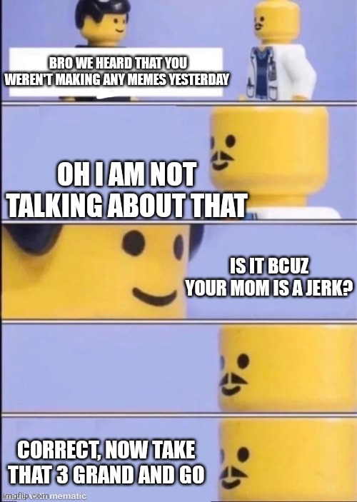 Yep | BRO WE HEARD THAT YOU WEREN'T MAKING ANY MEMES YESTERDAY; OH I AM NOT TALKING ABOUT THAT; IS IT BCUZ YOUR MOM IS A JERK? CORRECT, NOW TAKE THAT 3 GRAND AND GO | image tagged in lego doctor,memes | made w/ Imgflip meme maker