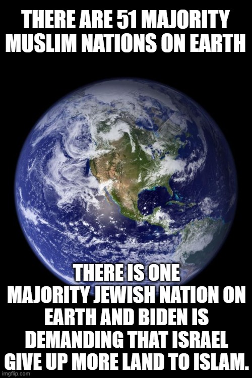 Maybe that kind of thinking is why it's so easy for Biden to sell out the United States... | THERE ARE 51 MAJORITY MUSLIM NATIONS ON EARTH; THERE IS ONE MAJORITY JEWISH NATION ON EARTH AND BIDEN IS DEMANDING THAT ISRAEL GIVE UP MORE LAND TO ISLAM. | image tagged in earth | made w/ Imgflip meme maker