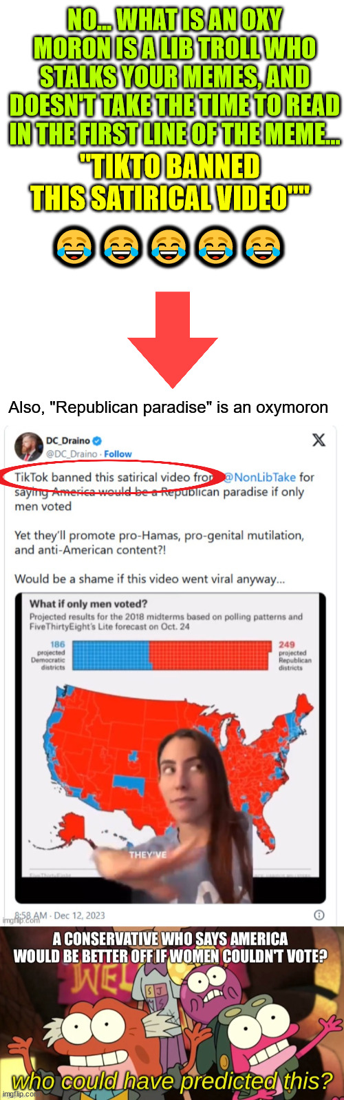 They must really be triggered to mock multiple memes in their safe space stream... LOL | NO... WHAT IS AN OXY MORON IS A LIB TROLL WHO STALKS YOUR MEMES, AND DOESN'T TAKE THE TIME TO READ IN THE FIRST LINE OF THE MEME... 😂😂😂😂😂; "TIKTO BANNED THIS SATIRICAL VIDEO""; Also, "Republican paradise" is an oxymoron | image tagged in triggered liberal,troll,mocking,memes,oxymoron | made w/ Imgflip meme maker