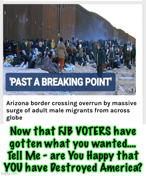 Are y’all Celebrating?!   KMA | Now that FJB VOTERS have
gotten what you wanted….
Tell Me - are You Happy that
YOU have Destroyed America? | image tagged in memes,usa,shtf,we know who is responsible,every one of u leftist fjb voters can kissmyass | made w/ Imgflip meme maker