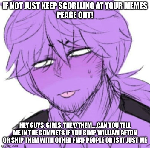 FNAF meme | IF NOT JUST KEEP SCORLLING AT YOUR MEMES

PEACE OUT! HEY GUYS, GIRLS, THEY/THEM....CAN YOU TELL ME IN THE COMMETS IF YOU SIMP WILLIAM AFTON OR SHIP THEM WITH OTHER FNAF PEOPLE OR IS IT JUST ME | image tagged in fnaf meme | made w/ Imgflip meme maker