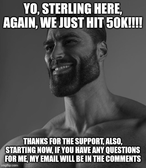 Giga Chad | YO, STERLING HERE, AGAIN, WE JUST HIT 50K!!!! THANKS FOR THE SUPPORT, ALSO, STARTING NOW, IF YOU HAVE ANY QUESTIONS FOR ME, MY EMAIL WILL BE IN THE COMMENTS | image tagged in giga chad | made w/ Imgflip meme maker