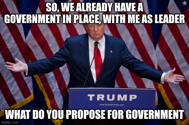 euhhhhhhhhhhhhhhhhhh | SO, WE ALREADY HAVE A GOVERNMENT IN PLACE, WITH ME AS LEADER; WHAT DO YOU PROPOSE FOR GOVERNMENT | image tagged in donald trump | made w/ Imgflip meme maker