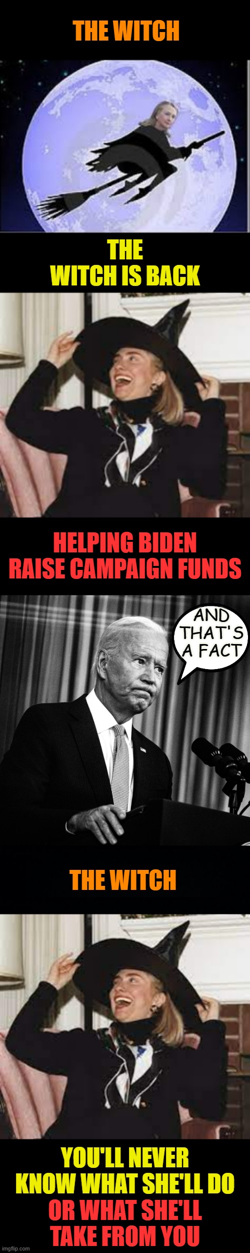 The Witch | THE WITCH; THE WITCH IS BACK; HELPING BIDEN RAISE CAMPAIGN FUNDS; AND THAT'S A FACT; THE WITCH; YOU'LL NEVER KNOW WHAT SHE'LL DO; OR WHAT SHE'LL TAKE FROM YOU | image tagged in memes,hillary clinton,make money,joe biden,campaign,payback | made w/ Imgflip meme maker