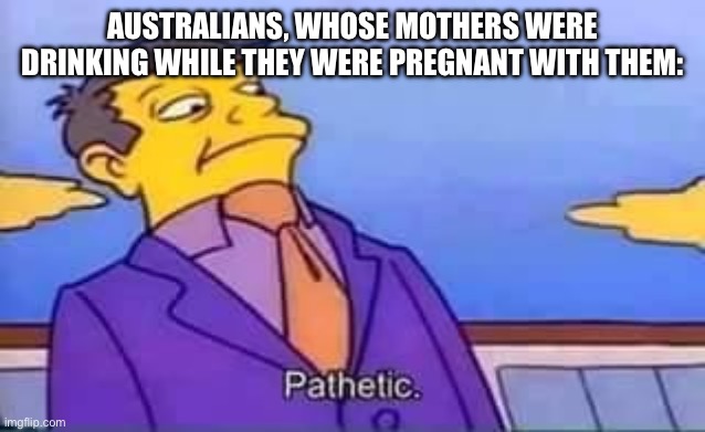 skinner pathetic | AUSTRALIANS, WHOSE MOTHERS WERE DRINKING WHILE THEY WERE PREGNANT WITH THEM: | image tagged in skinner pathetic | made w/ Imgflip meme maker
