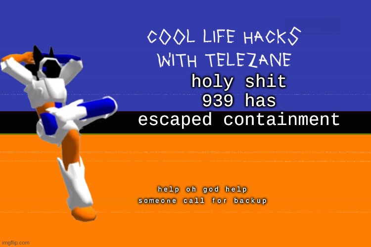 cool life hacks with telezane | holy shit 939 has escaped containment; ʰᵉˡᵖ ᵒʰ ᵍᵒᵈ ʰᵉˡᵖ ˢᵒᵐᵉᵒⁿᵉ ᶜᵃˡˡ ᶠᵒʳ ᵇᵃᶜᵏᵘᵖ | image tagged in cool life hacks with telezane | made w/ Imgflip meme maker