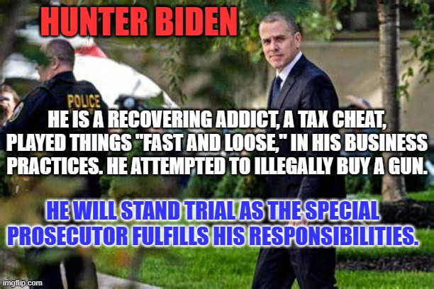 Just like Trump, he has the right to a fair trial. | HUNTER BIDEN; HE IS A RECOVERING ADDICT, A TAX CHEAT, PLAYED THINGS "FAST AND LOOSE," IN HIS BUSINESS PRACTICES. HE ATTEMPTED TO ILLEGALLY BUY A GUN. HE WILL STAND TRIAL AS THE SPECIAL PROSECUTOR FULFILLS HIS RESPONSIBILITIES. | image tagged in politics | made w/ Imgflip meme maker