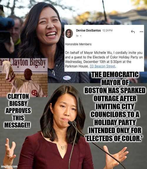Electeds of color only!!  That is racist!! | THE DEMOCRATIC MAYOR OF BOSTON HAS SPARKED OUTRAGE AFTER INVITING CITY COUNCILORS TO A HOLIDAY PARTY INTENDED ONLY FOR 'ELECTEDS OF COLOR.'; CLAYTON BIGSBY APPROVES THIS MESSAGE!! | image tagged in racists,ku klux klan,that's racist | made w/ Imgflip meme maker