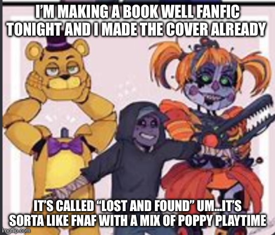 Sorry fnaf people but I already made the cover…. But I can change it! | I’M MAKING A BOOK WELL FANFIC TONIGHT AND I MADE THE COVER ALREADY; IT’S CALLED “LOST AND FOUND” UM…IT’S SORTA LIKE FNAF WITH A MIX OF POPPY PLAYTIME | image tagged in the aftons | made w/ Imgflip meme maker