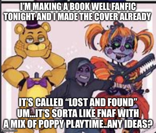Also 1st post | I’M MAKING A BOOK WELL FANFIC TONIGHT AND I MADE THE COVER ALREADY; IT’S CALLED “LOST AND FOUND” UM…IT’S SORTA LIKE FNAF WITH A MIX OF POPPY PLAYTIME..ANY IDEAS? | image tagged in the aftons | made w/ Imgflip meme maker