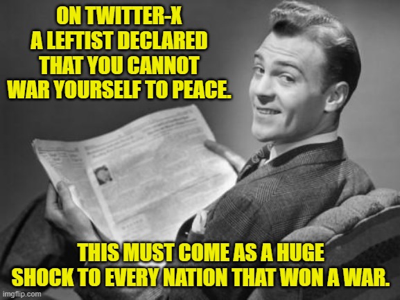 Maybe the leftists controlling the educational system, should START teaching real history again. | ON TWITTER-X A LEFTIST DECLARED THAT YOU CANNOT WAR YOURSELF TO PEACE. THIS MUST COME AS A HUGE SHOCK TO EVERY NATION THAT WON A WAR. | image tagged in 50's newspaper | made w/ Imgflip meme maker