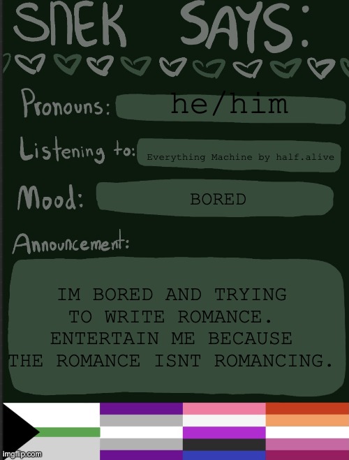 reeeeeeee | he/him; Everything Machine by half.alive; BORED; IM BORED AND TRYING TO WRITE ROMANCE. ENTERTAIN ME BECAUSE THE ROMANCE ISNT ROMANCING. | image tagged in sneks announcement temp | made w/ Imgflip meme maker