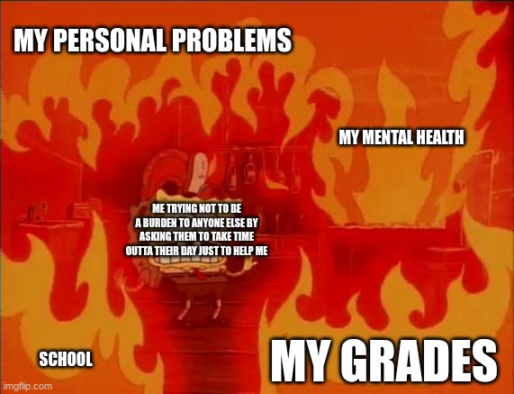 any of u guys like this too? | MY PERSONAL PROBLEMS; MY MENTAL HEALTH; ME TRYING NOT TO BE A BURDEN TO ANYONE ELSE BY ASKING THEM TO TAKE TIME OUTTA THEIR DAY JUST TO HELP ME; MY GRADES; SCHOOL | image tagged in burning spongebob | made w/ Imgflip meme maker