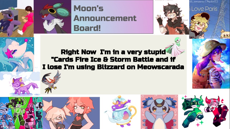 wish me luck for this | Right Now  I'm in a very stupid "Cards Fire Ice & Storm Battle and if I lose I'm using Blizzard on Meowscarada | image tagged in moon's announcement board,help,sike | made w/ Imgflip meme maker