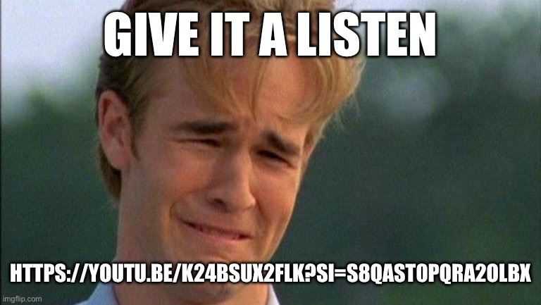 https://youtu.be/k24bsux2fLk?si=S8qAst0PqrA2olbX | GIVE IT A LISTEN; HTTPS://YOUTU.BE/K24BSUX2FLK?SI=S8QAST0PQRA2OLBX | image tagged in crying dawson | made w/ Imgflip meme maker