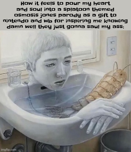 How it feels to pour my heart and soul into a splatoon themed osmosis jones parody as a gift to nintendo and wb for inspiring me knowing damn well they just gonna saul my ass: | made w/ Imgflip meme maker
