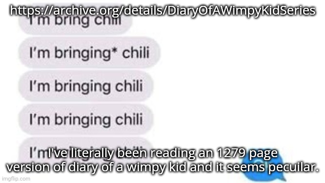 I'm bring chili | https://archive.org/details/DiaryOfAWimpyKidSeries; I've literally been reading an 1279 page version of diary of a wimpy kid and it seems pecuilar. | image tagged in i'm bring chili | made w/ Imgflip meme maker