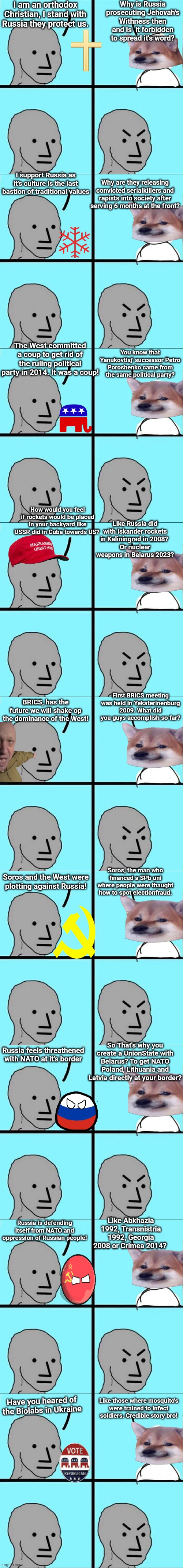 I am an orthodox Christian, I stand with Russia they protect us. Why is Russia prosecuting Jehovah's Withness then and is  it forbidden to spread it's word? I support Russia as it's culture is the last bastion of traditional values; Why are they releasing convicted serialkillers and rapists into society after serving 6 months at the front? The West committed a coup to get rid of the ruling political party in 2014. It was a coup! You know that Yanukovtisj' successor Petro Poroshenko came from the same political party? How would you feel if rockets would be placed in your backyard like USSR did in Cuba towards US? Like Russia did with Iskander rockets in Kaliningrad in 2008? 
Or nuclear weapons in Belarus 2023? First BRICS meeting was held in Yekaterinenburg 2009. What did you guys accomplish so far? BRICS, has the future we will shake op the dominance of the West! Soros, the man who financed a SPb uni where people were thaught how to spot electionfraud. Soros and the West were plotting against Russia! So That's why you create a UnionState with Belarus? To get NATO Poland, Lithuania and Latvia directly at your border? Russia feels threathened with NATO at it's border; Like Abkhazia 1992, Transnistria 1992, Georgia 2008 or Crimea 2014? Russia is defending itself from NATO and oppression of Russian people! Like those where mosquito's were trained to infect soldiers. Credible story bro! Have you heared of the Biolabs in Ukraine | image tagged in npc meme | made w/ Imgflip meme maker