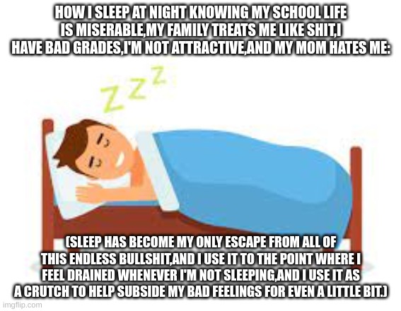 SO RELATABLE! | HOW I SLEEP AT NIGHT KNOWING MY SCHOOL LIFE IS MISERABLE,MY FAMILY TREATS ME LIKE SHIT,I HAVE BAD GRADES,I'M NOT ATTRACTIVE,AND MY MOM HATES ME:; (SLEEP HAS BECOME MY ONLY ESCAPE FROM ALL OF THIS ENDLESS BULLSHIT,AND I USE IT TO THE POINT WHERE I FEEL DRAINED WHENEVER I'M NOT SLEEPING,AND I USE IT AS A CRUTCH TO HELP SUBSIDE MY BAD FEELINGS FOR EVEN A LITTLE BIT.) | image tagged in relateable | made w/ Imgflip meme maker
