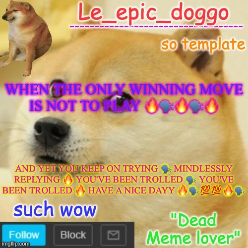 Le_epic_doggo's dead meme temp | WHEN THE ONLY WINNING MOVE IS NOT TO PLAY 🔥🗣️🔥🗣️🔥; AND YET YOU KEEP ON TRYING 🗣️ MINDLESSLY REPLYING 🔥 YOU'VE BEEN TROLLED 🗣️ YOU'VE BEEN TROLLED 🔥 HAVE A NICE DAYY 🔥🗣️💯💯🔥🗣️ | image tagged in le_epic_doggo's dead meme temp | made w/ Imgflip meme maker