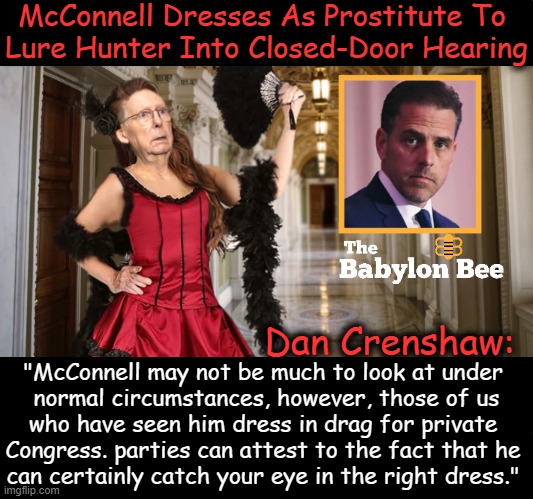 Hunter Biden refused to appear for closed-door testimony to the House of Reps today but clever Mitch McConnell knows his weaknes | McConnell Dresses As Prostitute To 
Lure Hunter Into Closed-Door Hearing; Dan Crenshaw:; "McConnell may not be much to look at under 
normal circumstances, however, those of us
who have seen him dress in drag for private 
Congress. parties can attest to the fact that he 
can certainly catch your eye in the right dress." | image tagged in political humor,hunter biden,weakness,sexy women,satire,mitch mcconnell | made w/ Imgflip meme maker