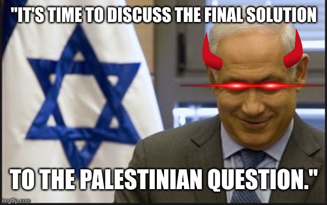 Satanyahu | "IT'S TIME TO DISCUSS THE FINAL SOLUTION; TO THE PALESTINIAN QUESTION." | image tagged in israel netanyahu | made w/ Imgflip meme maker