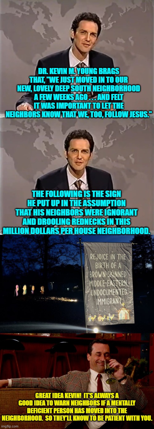 It's always nice when incoming mentally deficient leftists give people fair warning like this. | DR. KEVIN M. YOUNG BRAGS THAT, "WE JUST MOVED IN TO OUR NEW, LOVELY DEEP SOUTH NEIGHBORHOOD A FEW WEEKS AGO . . . AND FELT IT WAS IMPORTANT TO LET THE NEIGHBORS KNOW THAT WE, TOO, FOLLOW JESUS."; THE FOLLOWING IS THE SIGN HE PUT UP IN THE ASSUMPTION THAT HIS NEIGHBORS WERE IGNORANT AND DROOLING REDNECKS IN THIS MILLION DOLLARS PER HOUSE NEIGHBORHOOD. GREAT IDEA KEVIN!  IT'S ALWAYS A GOOD IDEA TO WARN NEIGHBORS IF A MENTALLY DEFICIENT PERSON HAS MOVED INTO THE NEIGHBORHOOD.  SO THEY'LL KNOW TO BE PATIENT WITH YOU. | image tagged in yep | made w/ Imgflip meme maker