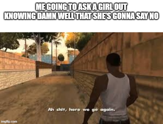 rizzless, again | ME GOING TO ASK A GIRL OUT KNOWING DAMN WELL THAT SHE'S GONNA SAY NO | image tagged in ah shit here we go again | made w/ Imgflip meme maker