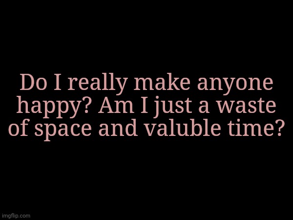 Do I really make anyone happy? Am I just a waste of space and valuble time? | made w/ Imgflip meme maker