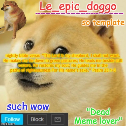 Le_epic_doggo's dead meme temp | nightly bible verse: “The Lord is my shepherd, I shall not want.

He makes me lie down in green pastures; He leads me beside still waters. He restores my soul; He guides me in the paths of righteousness For His name’s sake.” Psalm 23:1-3 | image tagged in le_epic_doggo's dead meme temp | made w/ Imgflip meme maker