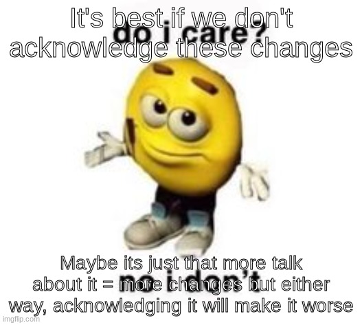 do i care? no i don’t | It's best if we don't acknowledge these changes; Maybe its just that more talk about it = more changes but either way, acknowledging it will make it worse | image tagged in do i care no i don t | made w/ Imgflip meme maker