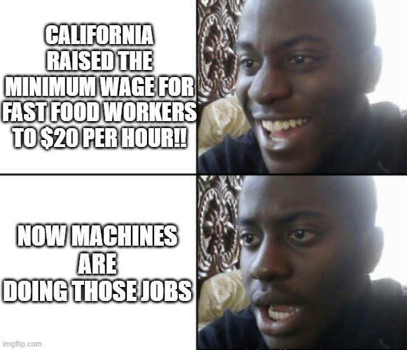 Happy / Shock | CALIFORNIA RAISED THE MINIMUM WAGE FOR FAST FOOD WORKERS TO $20 PER HOUR!! NOW MACHINES ARE DOING THOSE JOBS | image tagged in happy / shock | made w/ Imgflip meme maker
