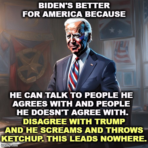 That's why Biden has accomplished so much more for America than Trump ever did. | BIDEN'S BETTER FOR AMERICA BECAUSE; HE CAN TALK TO PEOPLE HE 
AGREES WITH AND PEOPLE 
HE DOESN'T AGREE WITH. DISAGREE WITH TRUMP AND HE SCREAMS AND THROWS KETCHUP. THIS LEADS NOWHERE. | image tagged in biden,smart,calm,trump,ignorant,angry | made w/ Imgflip meme maker