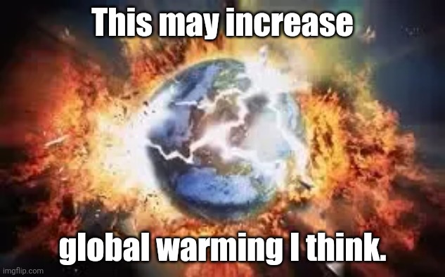 I think this will cause global warming | This may increase; global warming I think. | image tagged in global warming,end of the world | made w/ Imgflip meme maker