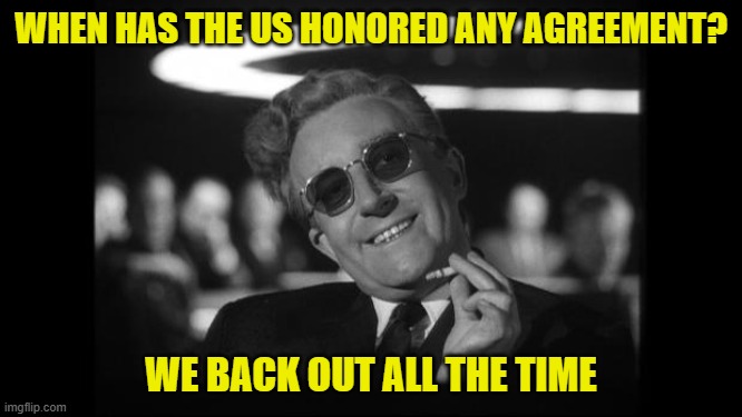 dr strangelove | WHEN HAS THE US HONORED ANY AGREEMENT? WE BACK OUT ALL THE TIME | image tagged in dr strangelove | made w/ Imgflip meme maker