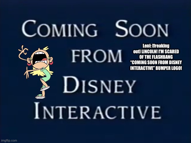 Leni is Freaking Out: Part III | Leni: [freaking out] LINCOLN! I'M SCARED OF THE FLASHBANG “COMING SOON FROM DISNEY INTERACTIVE” BUMPER LOGO! | image tagged in the loud house,disney,vhs,deviantart,freak out,freaking out | made w/ Imgflip meme maker