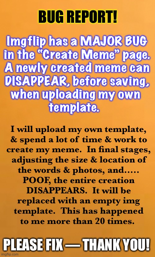 imgflip — PLEEZ Read this meme.  It’s for you | BUG REPORT! Imgflip has a MAJOR BUG
in the “Create Meme” page.
A newly created meme can
DISAPPEAR, before saving,
when uploading my own 
template. I will upload my own template,
& spend a lot of time & work to
create my meme.  In final stages,
adjusting the size & location of
the words & photos, and…..
POOF, the entire creation

DISAPPEARS.  It will be
replaced with an empty img
template.  This has happened
to me more than 20 times. PLEASE FIX — THANK YOU! | image tagged in bug report | made w/ Imgflip meme maker