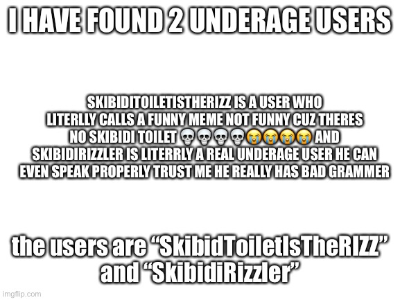 i dunno how to spell literly lol | I HAVE FOUND 2 UNDERAGE USERS; SKIBIDITOILETISTHERIZZ IS A USER WHO LITERLLY CALLS A FUNNY MEME NOT FUNNY CUZ THERES NO SKIBIDI TOILET 💀💀💀💀😭😭😭😭 AND SKIBIDIRIZZLER IS LITERRLY A REAL UNDERAGE USER HE CAN EVEN SPEAK PROPERLY TRUST ME HE REALLY HAS BAD GRAMMER; the users are “SkibidToiletIsTheRIZZ” and “SkibidiRizzler” | image tagged in blank white template | made w/ Imgflip meme maker