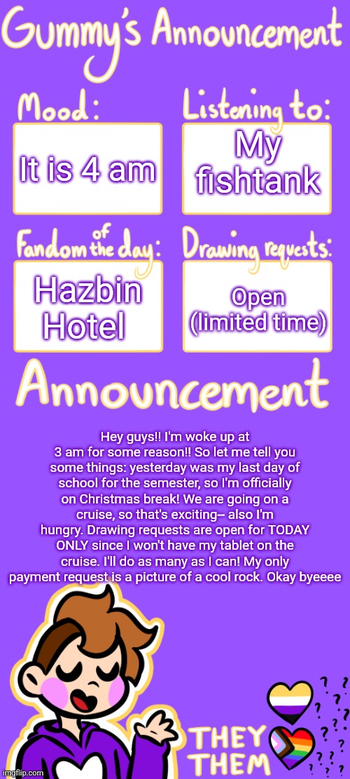 Woot woot | It is 4 am; My fishtank; Hazbin Hotel; Open (limited time); Hey guys!! I'm woke up at 3 am for some reason!! So let me tell you some things: yesterday was my last day of school for the semester, so I'm officially on Christmas break! We are going on a cruise, so that's exciting-- also I'm hungry. Drawing requests are open for TODAY ONLY since I won't have my tablet on the cruise. I'll do as many as I can! My only payment request is a picture of a cool rock. Okay byeeee | image tagged in gummy's announcement template 3 | made w/ Imgflip meme maker