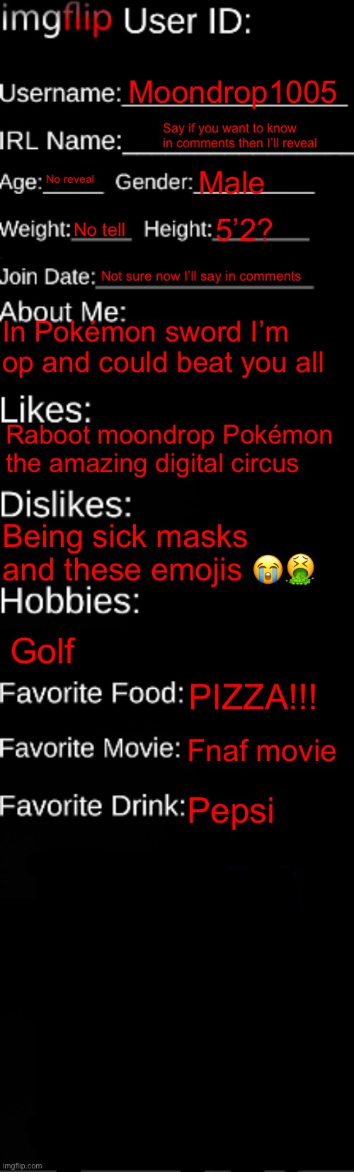 About me | Moondrop1005; Say if you want to know in comments then I’ll reveal; No reveal; Male; No tell; 5’2? Not sure now I’ll say in comments; In Pokémon sword I’m op and could beat you all; Raboot moondrop Pokémon the amazing digital circus; Being sick masks and these emojis 😭🤮; Golf; PIZZA!!! Fnaf movie; Pepsi | image tagged in imgflip id card | made w/ Imgflip meme maker
