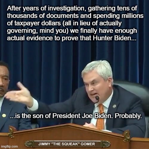 James Comer FINALLY Delivers The Goods On Hunter Biden and Joe Biden. | After years of investigation, gathering tens of 
thousands of documents and spending millions
of taxpayer dollars (all in lieu of actually
governing, mind you) we finally have enough
actual evidence to prove that Hunter Biden... ...is the son of President Joe Biden. Probably. | image tagged in james comer,hunter biden,joe biden,trump's minions,comer rhymes with gomer,maga sham investigations | made w/ Imgflip meme maker