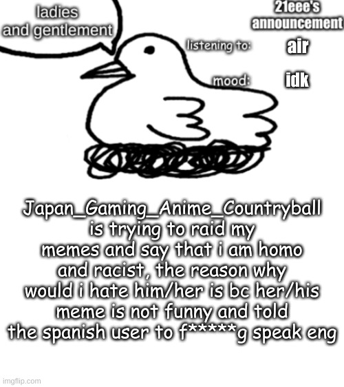 21eee's announcement | air; idk; Japan_Gaming_Anime_Countryball is trying to raid my memes and say that i am homo and racist, the reason why would i hate him/her is bc her/his meme is not funny and told the spanish user to f*****g speak eng | image tagged in 21eee's announcement | made w/ Imgflip meme maker