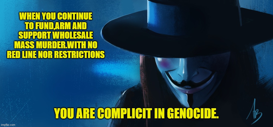 WHEN YOU CONTINUE TO FUND,ARM AND SUPPORT WHOLESALE MASS MURDER.WITH NO RED LINE NOR RESTRICTIONS YOU ARE COMPLICIT IN GENOCIDE. | made w/ Imgflip meme maker